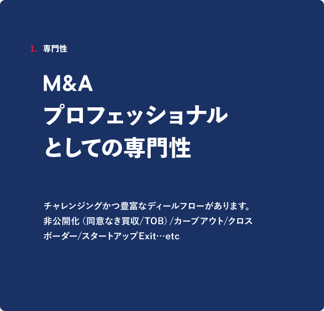 1．専門性 M&A プロフェッショナルとしての専門性 チャレンジングかつ豊富なディールフローがあります。非公開化（同意なき買収/TOB）／カーブアウト／クロスボーダー／スタートアップExit.・etc