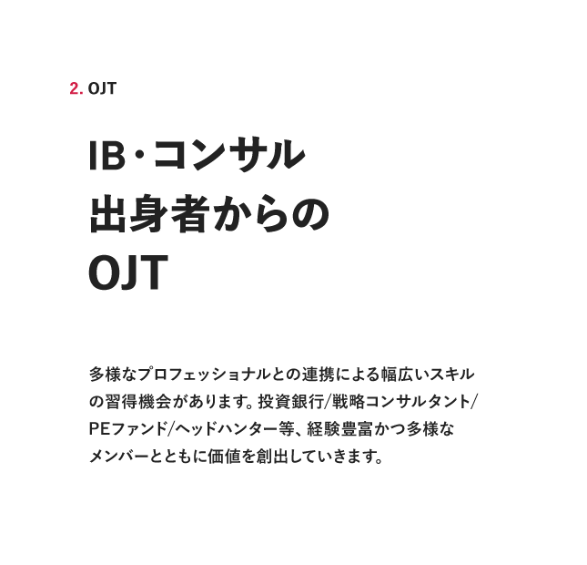 2. OJT IB・コンサル出身者からのOJT多様なプロフェッショナルとの連携による幅広いスキルの習得機会があります。投資銀行/戦略コンサルタント/PEファンド/ヘッドハンター等、経験富かつ多様なメンバーとともに価値を創出していきます。