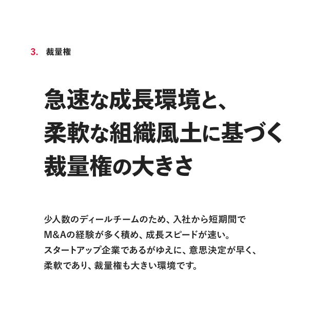 3. 裁量椎 急速な成長環境と、柔軟な組織風土に基づく裁量権の大きさ少人数のディールチームのため、入社から短期間でM&Aの経験が多く積め、成長スピードが速い。スタートアップ企業であるがゆえに、意思決定が早く、柔軟であり、裁量権も大きい環境です。