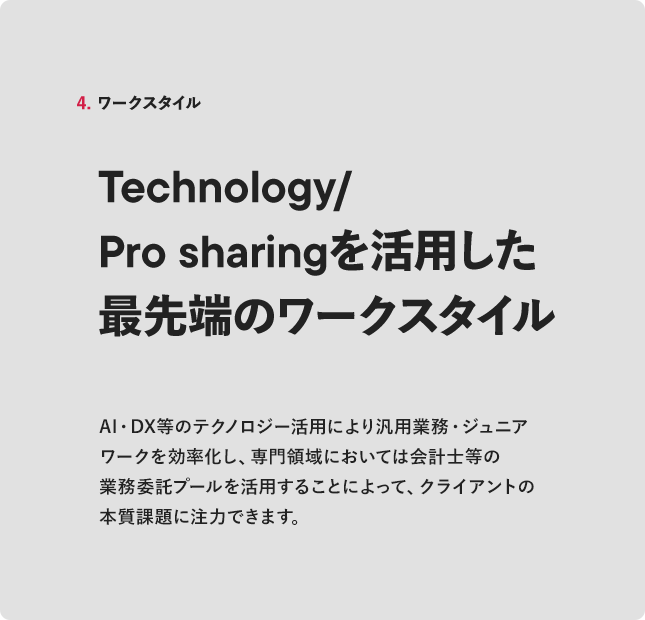 4. ワークスタイル Technology/Pro sharingを活用した最先端のワークスタイルAI・DX等のテクノロジー活用により汎用業務・ジュニアワークを効率化し、クライアントの本質課題に注力できます。