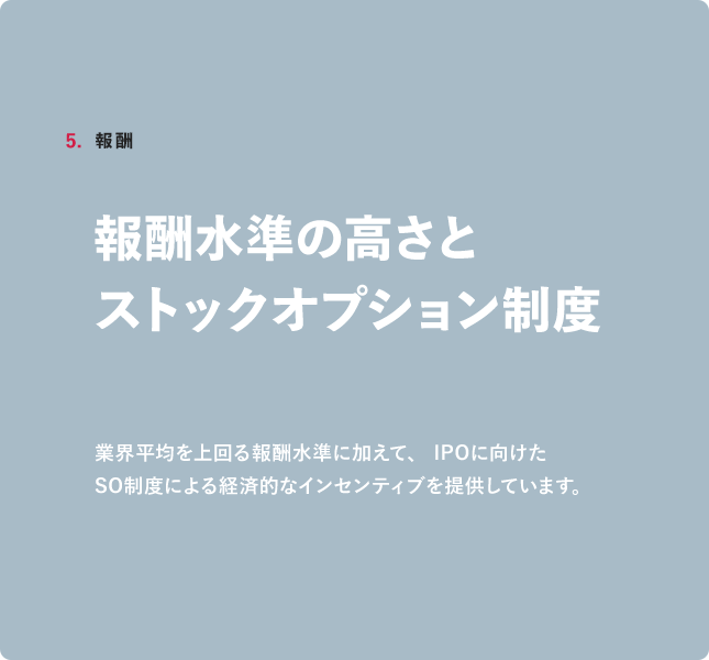 5.裁量椎 報酬水準の高さとストックオプション制度業界平均を上回る報酬水準に加えて、IPOに向けたSO制度による経済的なインセンティブを提供しています。