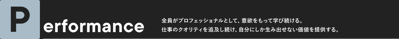 Performance 全員がプロフェッショナルとして、意欲をもって学び続ける。仕事のクオリティを追及し続け、自分にしか生み出せない価値を提供する。
