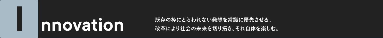 Innovation 既存の枠にとらわれない発想を常識に優先させる。改革により社会の未来を切り拓き、それ自体を楽しむ。