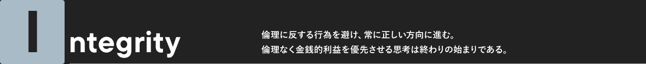 Integrity 倫理に反する行為を避け、常に正しい方向に進む。倫理なく金銭的利益を優先させる思考は終わりの始まりである。