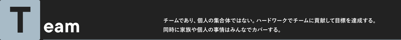 Team チームであり、個人の集合体ではない。ハードワークでチームに貢献して目標を達成する。同時に家族や個人の事情はみんなでカバーする。