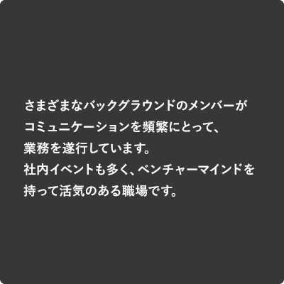 さまざまなバックグラウンドのメンバーがコミュニケーションを頻繁にとって、業務を遂しています。社内イベントも多く、ベンチャーマインドを持って活気のある職場です。