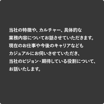 当社の特徴や、カルチャー、具体的な業務内容についてお話させていただきます。現在のお仕事や今後のキャリアなどもカジュアルにお伺いさせていただき、当社のビジョン・期待している役割について、お話いたします。