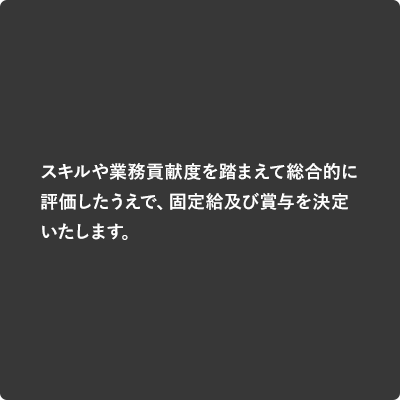 スキルや業務貢献度を踏まえて総合的に評価したうえで、固定給及び賞与を決定いたします。
