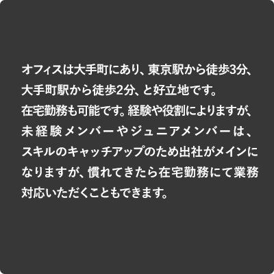 オフィスは大手町にあり、東京駅から徒歩3分、大手町駅から徒歩2分、と好立地です。在宅勤務も可能です。経験や役割によりますが、未経験メンバーやジュニアメンバーは、スキルのキャッチアップのため出社がメインになりますが、慣れてきたら在宅勤務にて業務対応いただくこともできます。