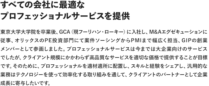 すべての会社に最適なプロフェッショナルサービスを提供東京大学大学院を卒業後、GCA（現フーリハン・ローキー）に入社し、M&Aエグゼキューションに従事、オリックスのPE投資部門にて案件ソーシングからPMIまで幅広く担当、GIPの創業メンバーとして参画しました。プロフェッショナルサービスは今までは大企業向けのサービスでしたが、クライアント規模にかかわらず高品質なサービスを適切な価格で提供することが目標です。そのために、プロフェッショナルを適材適所に配置し、スキルと経験をシェアし、汎用的な業務はテクノロジーを使って効率化する取り組みを通して、クライアントのパートナーとして企業成長に寄与したいです。