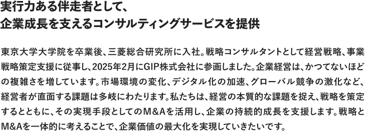 実行力ある伴走者として、企業成長を支えるコンサルティングサービスを提供 東京大学大学院を卒業後、三菱総合研究所に入社。戦略コンサルタントとして経営戦略、事業戦略策定支援に従事し、、2025年2月にGIP株式会社に参画しました。企業経営は、かつてないほどの複雑さを増しています。市場環境の変化、デジタル化の加速、グローバル競争の激化など、経営者が直面する課題は多時にわたります。私たちは、経営の本質的な課題を捉え、戦略を策定するとともに、その実現手段としてのM&Aを活用し、企業の持続的成長を支援します。戦略とM&Aを一体的に考えることで、企業価値の最大化を実現していきたいです。