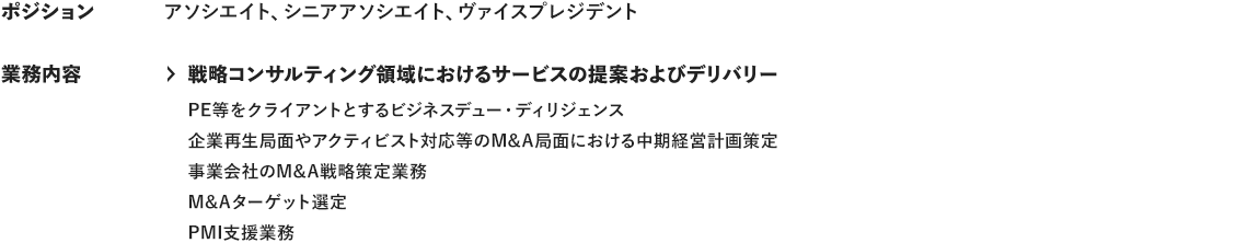 ポジション アソシエイト、シニアアソシエイト、ヴァイスプレジデント 業務内容 ＞戦略コンサルティング領域におけるサービスの提案およびデリバリー PE等をクライアントとするビジネスデュー・ディリジェンス 企業再生局面やアクティビスト対応等のM&A面における中期経営計画策定 事業会社のM＆A戦略策定業務 M&Aターゲット選定 PMI支援業務