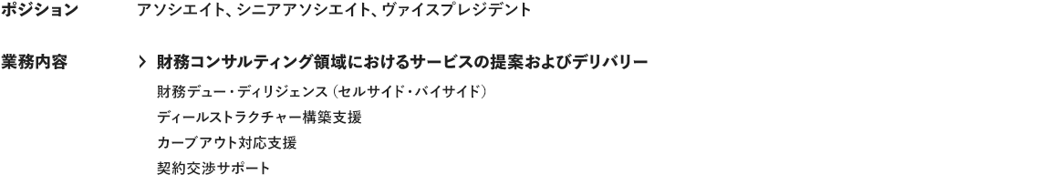 ポジション アソシエイト、シニアアソシエイト、ヴァイスプレジデント 業務内容 ＞財務コンサルティング領域におけるサービスの提案およびデリバリー 財務デュー・ディリジェンス（セルサイド・バイサイド） ディールストラクチャー構築支援 カーブアウト対応支援 契約交渉サポート