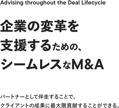 Advising throughout the Deal Lifecycle 企業の変革を支援するための、シームレスなM&A パートナーとして伴走することで、クライアントの成果に最大限貢献することができる。